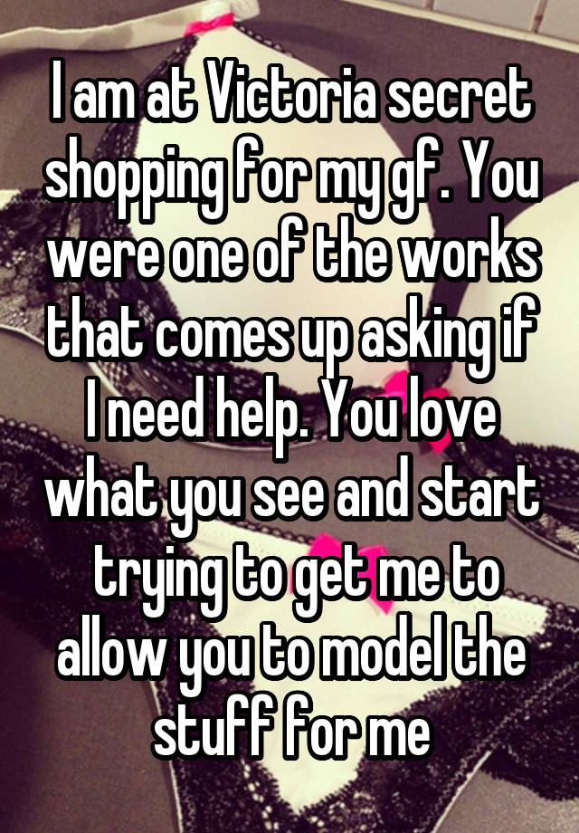 I am at Victoria secret shopping for my gf. You were one of the works that comes up asking if I need help. You love what you see and start
 trying to get me to allow you to model the stuff for me