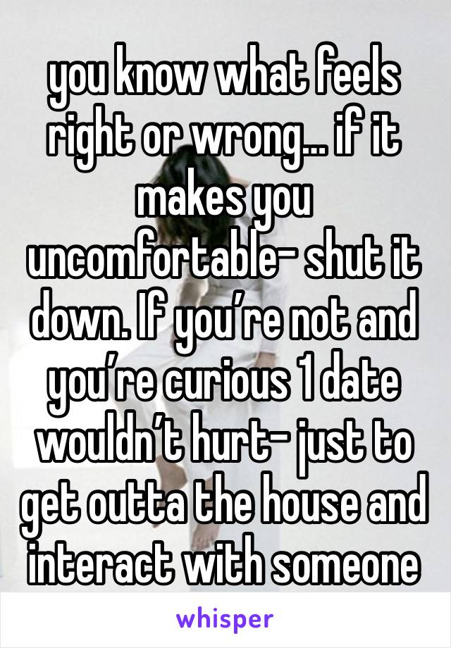 you know what feels right or wrong… if it makes you uncomfortable- shut it down. If you’re not and you’re curious 1 date wouldn’t hurt- just to get outta the house and interact with someone 