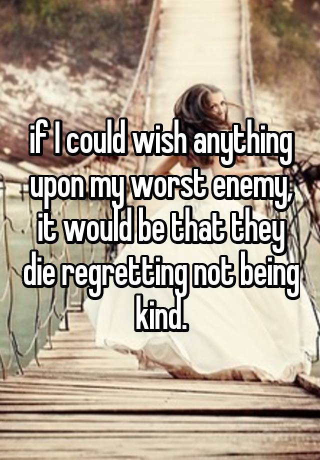 if I could wish anything upon my worst enemy, it would be that they die regretting not being kind.