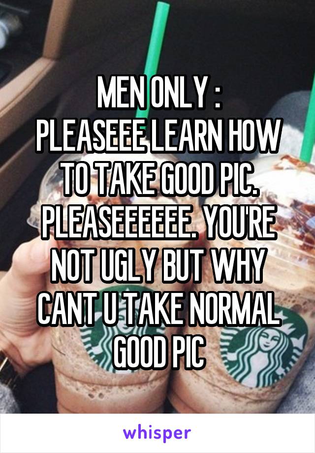 MEN ONLY :
PLEASEEE LEARN HOW TO TAKE GOOD PIC. PLEASEEEEEE. YOU'RE NOT UGLY BUT WHY CANT U TAKE NORMAL GOOD PIC