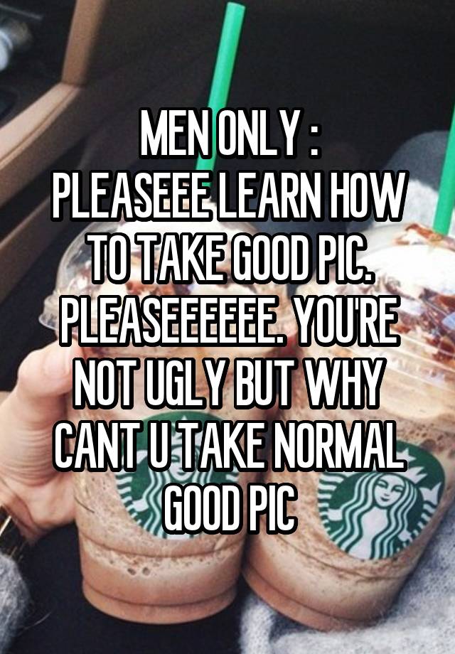 MEN ONLY :
PLEASEEE LEARN HOW TO TAKE GOOD PIC. PLEASEEEEEE. YOU'RE NOT UGLY BUT WHY CANT U TAKE NORMAL GOOD PIC