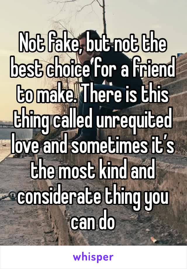 Not fake, but not the best choice for a friend to make. There is this thing called unrequited love and sometimes it’s the most kind and considerate thing you can do