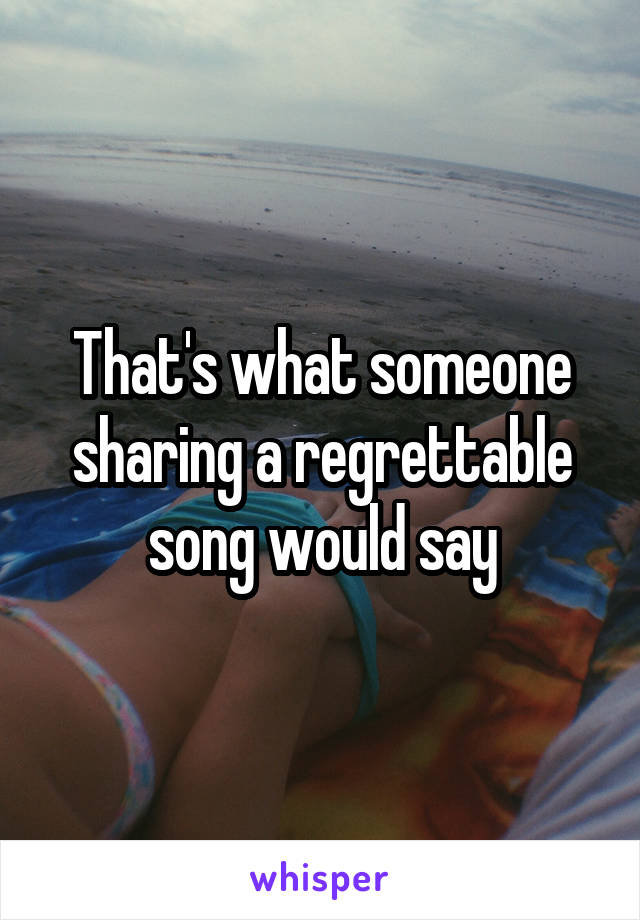 That's what someone sharing a regrettable song would say