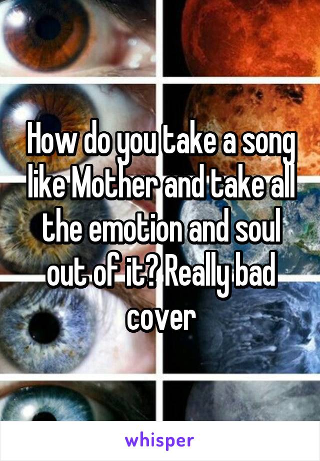 How do you take a song like Mother and take all the emotion and soul out of it? Really bad cover