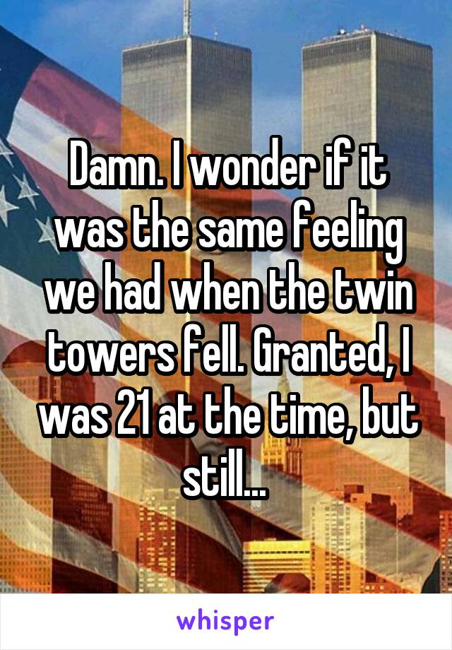 Damn. I wonder if it was the same feeling we had when the twin towers fell. Granted, I was 21 at the time, but still... 