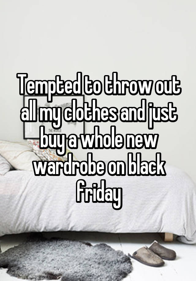 Tempted to throw out all my clothes and just buy a whole new wardrobe on black friday