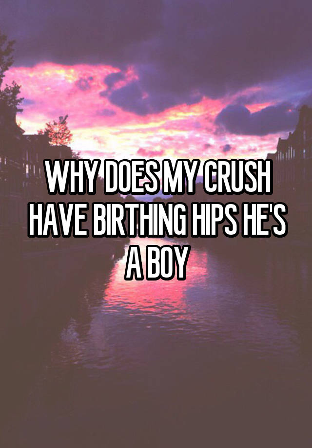 WHY DOES MY CRUSH HAVE BIRTHING HIPS HE'S A BOY