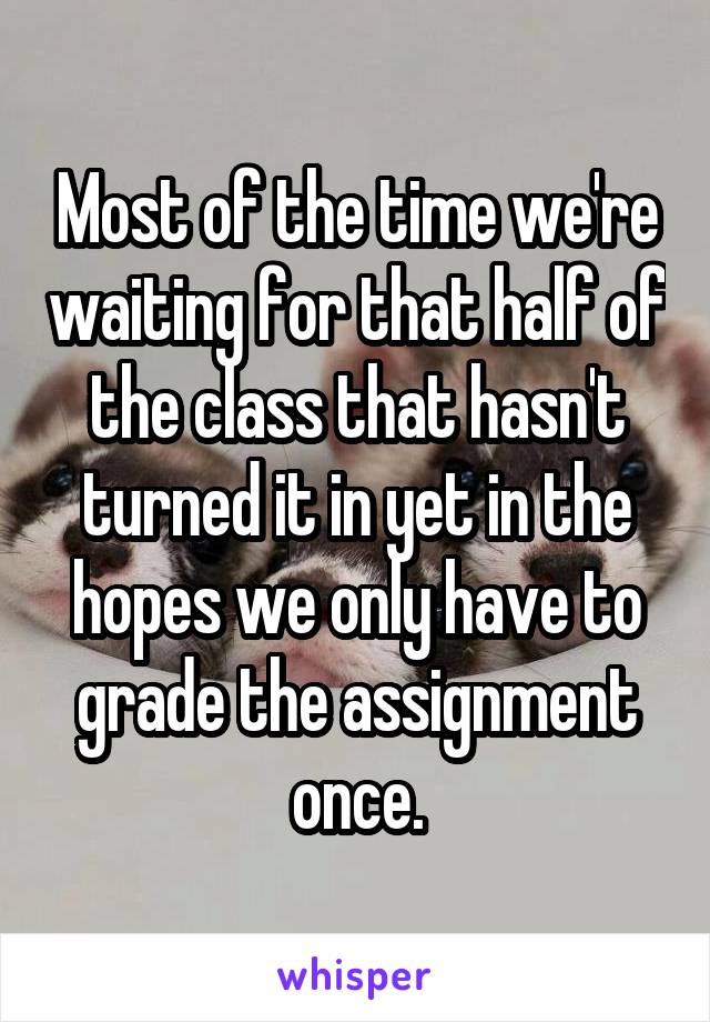 Most of the time we're waiting for that half of the class that hasn't turned it in yet in the hopes we only have to grade the assignment once.