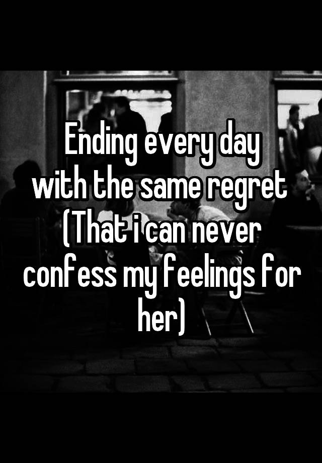 Ending every day
with the same regret 
(That i can never confess my feelings for her)