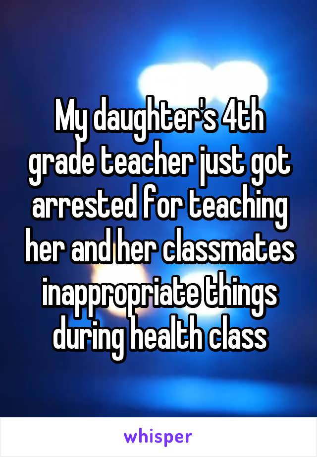 My daughter's 4th grade teacher just got arrested for teaching her and her classmates inappropriate things during health class