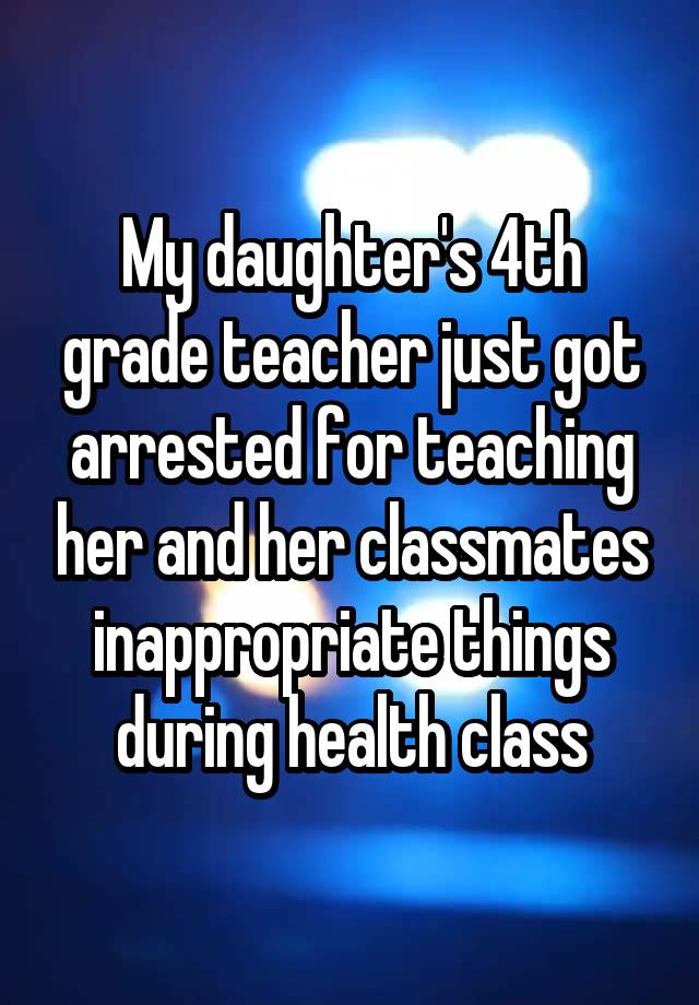 My daughter's 4th grade teacher just got arrested for teaching her and her classmates inappropriate things during health class