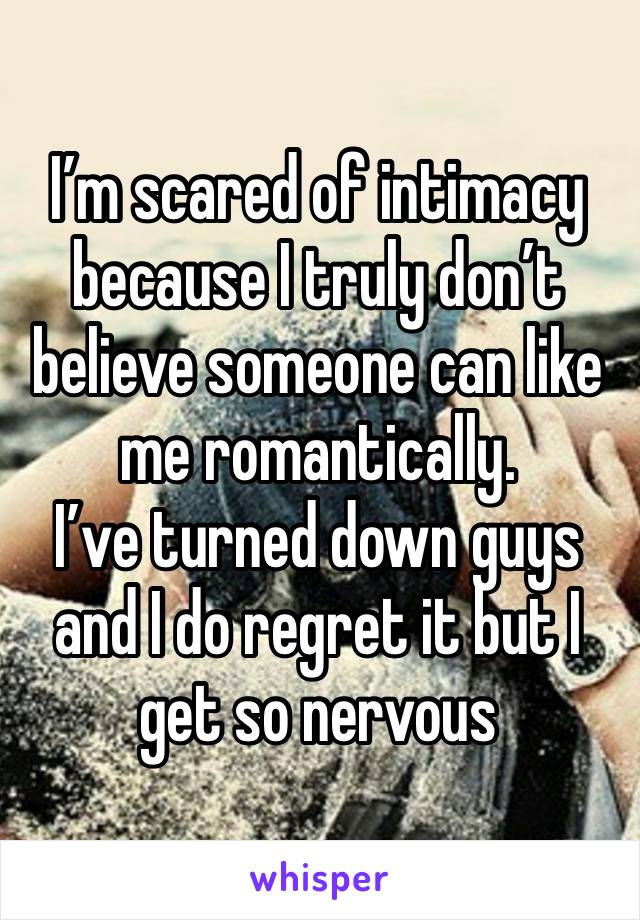 I’m scared of intimacy because I truly don’t believe someone can like me romantically.
I’ve turned down guys and I do regret it but I get so nervous 