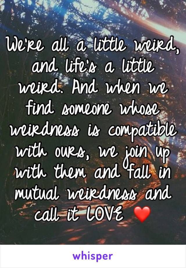 We're all a little weird, and life's a little weird. And when we find someone whose weirdness is compatible with ours, we join up with them and fall in mutual weirdness and call it LOVE ❤️ 