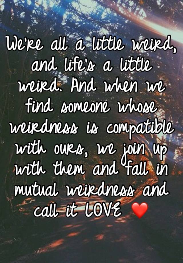 We're all a little weird, and life's a little weird. And when we find someone whose weirdness is compatible with ours, we join up with them and fall in mutual weirdness and call it LOVE ❤️ 