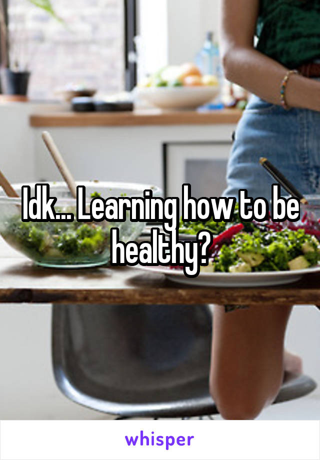 Idk... Learning how to be healthy?