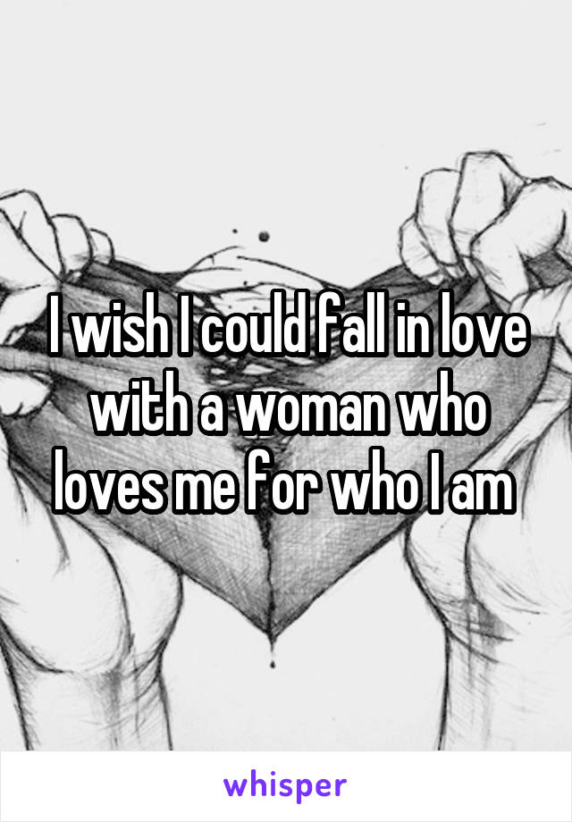 I wish I could fall in love with a woman who loves me for who I am 