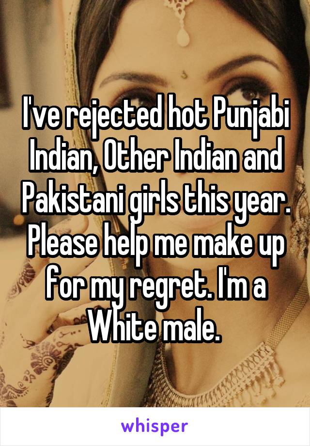 I've rejected hot Punjabi Indian, Other Indian and Pakistani girls this year. Please help me make up for my regret. I'm a White male. 