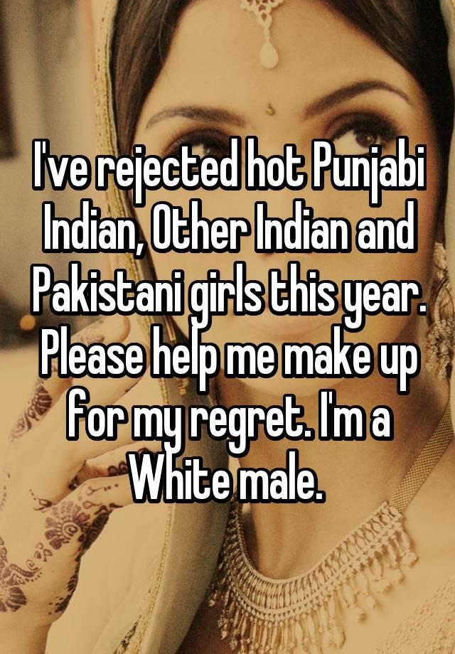 I've rejected hot Punjabi Indian, Other Indian and Pakistani girls this year. Please help me make up for my regret. I'm a White male. 