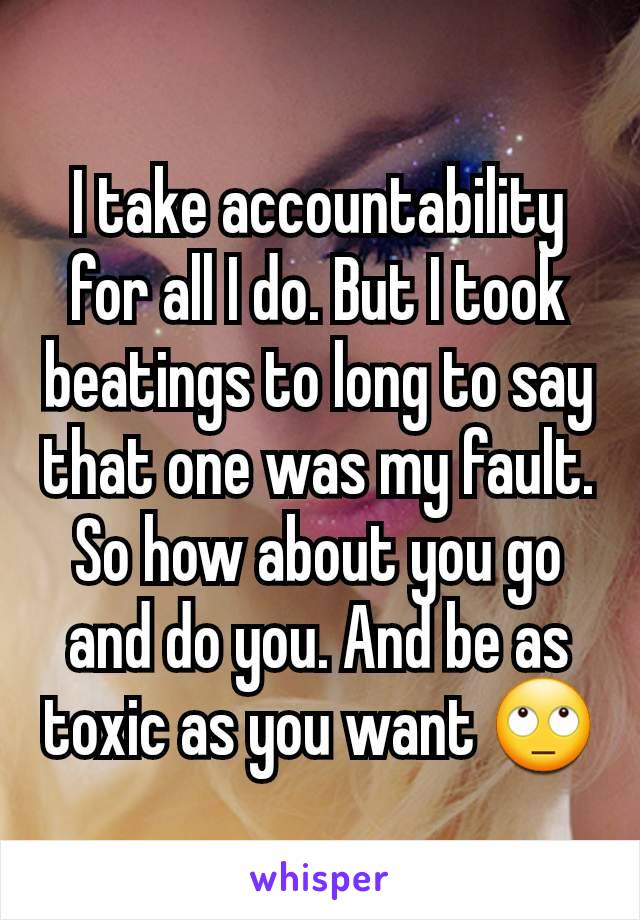 I take accountability for all I do. But I took beatings to long to say that one was my fault. So how about you go and do you. And be as toxic as you want 🙄