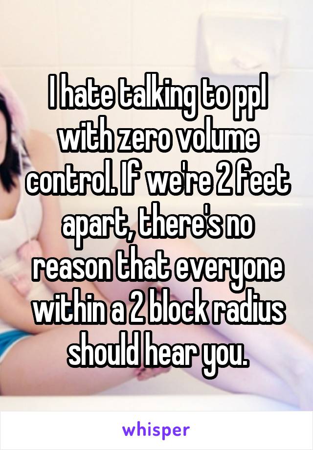 I hate talking to ppl with zero volume control. If we're 2 feet apart, there's no reason that everyone within a 2 block radius should hear you.