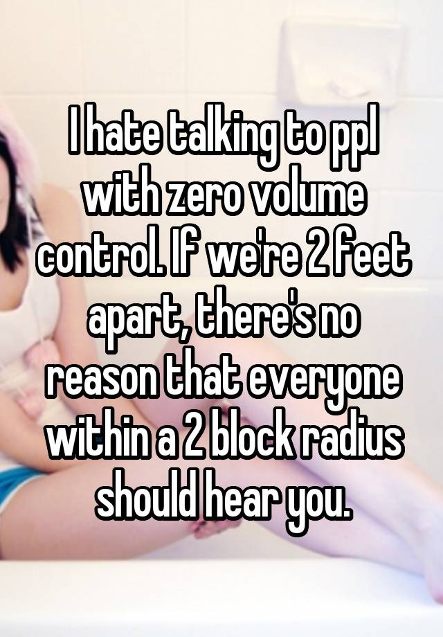 I hate talking to ppl with zero volume control. If we're 2 feet apart, there's no reason that everyone within a 2 block radius should hear you.