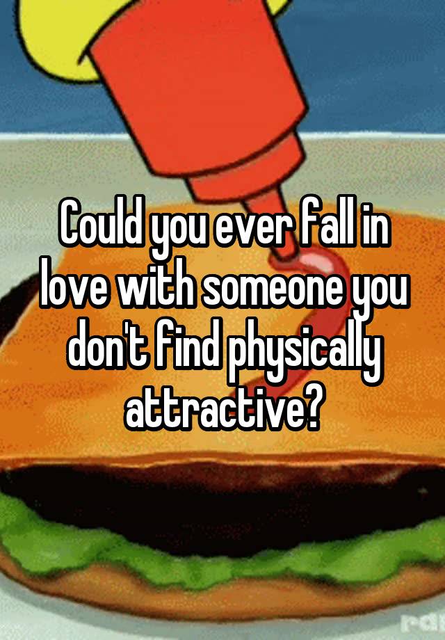 Could you ever fall in love with someone you don't find physically attractive?