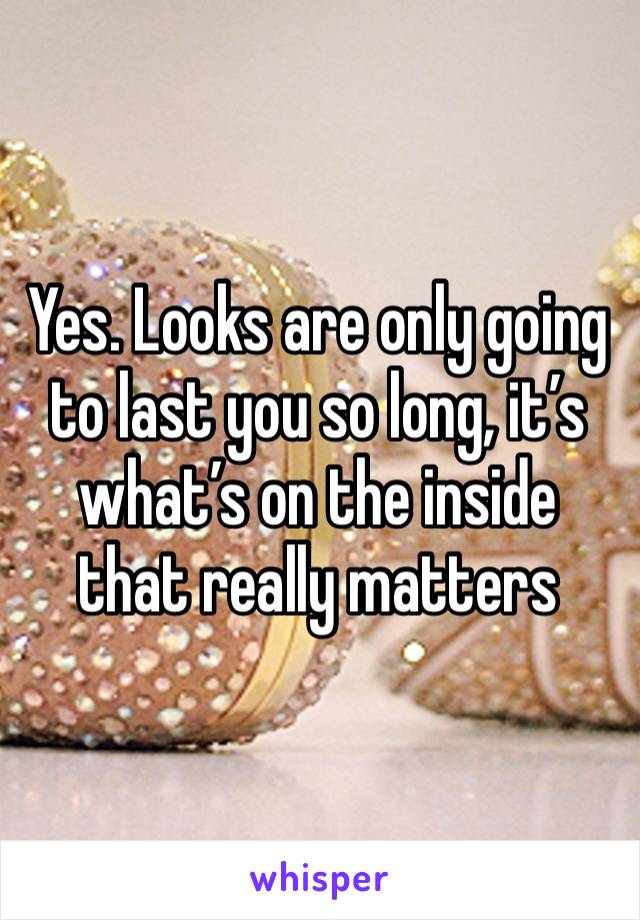 Yes. Looks are only going to last you so long, it’s what’s on the inside that really matters