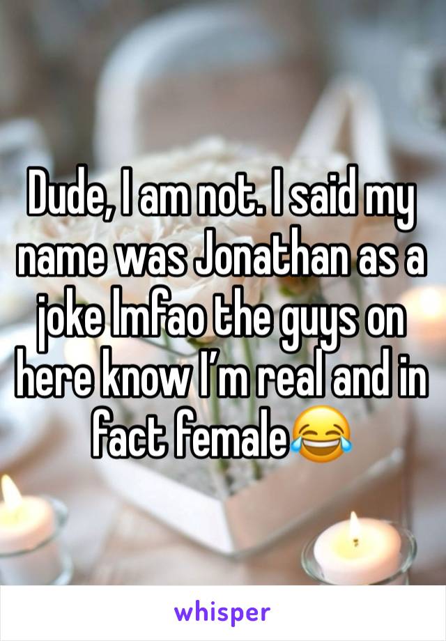 Dude, I am not. I said my name was Jonathan as a joke lmfao the guys on here know I’m real and in fact female😂