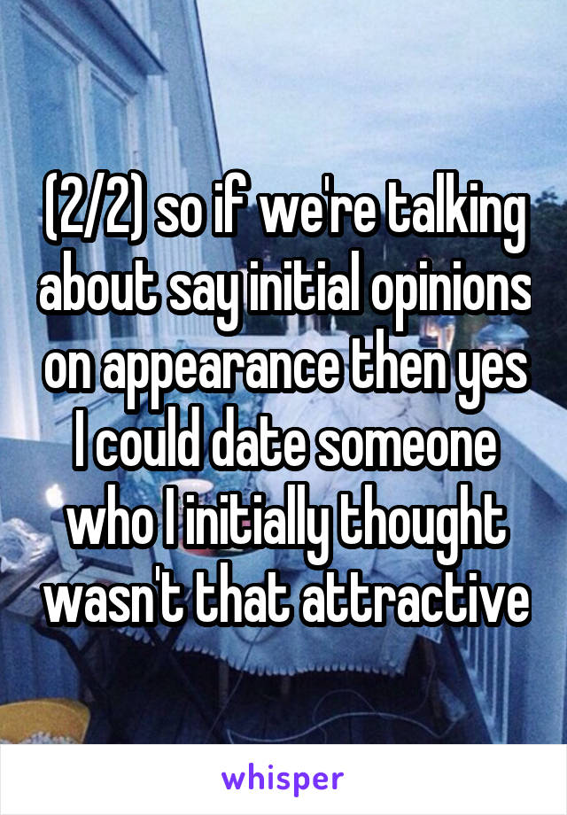 (2/2) so if we're talking about say initial opinions on appearance then yes I could date someone who I initially thought wasn't that attractive