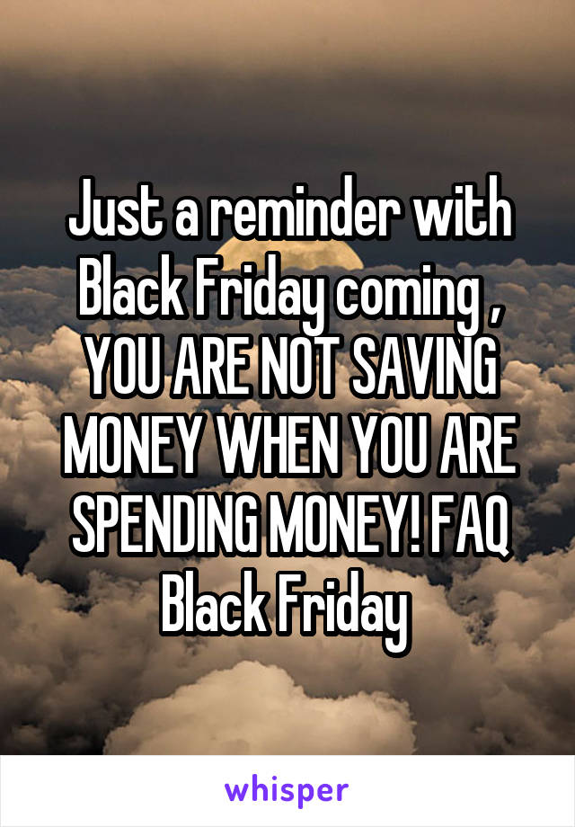 Just a reminder with Black Friday coming , YOU ARE NOT SAVING MONEY WHEN YOU ARE SPENDING MONEY! FAQ Black Friday 