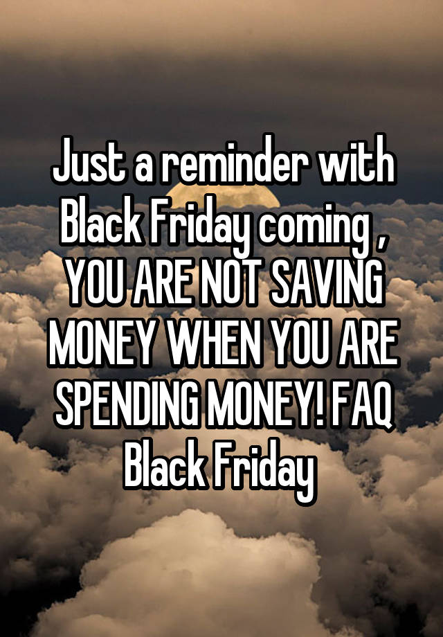 Just a reminder with Black Friday coming , YOU ARE NOT SAVING MONEY WHEN YOU ARE SPENDING MONEY! FAQ Black Friday 