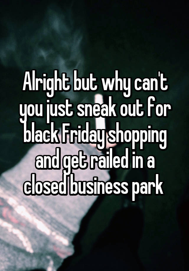 Alright but why can't you just sneak out for black Friday shopping and get railed in a closed business park 