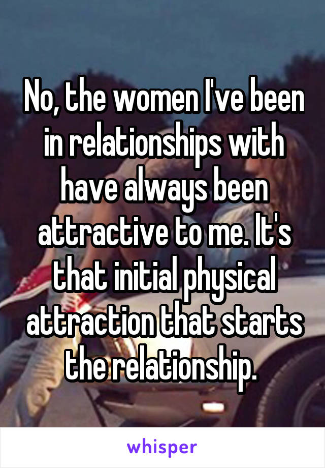 No, the women I've been in relationships with have always been attractive to me. It's that initial physical attraction that starts the relationship. 