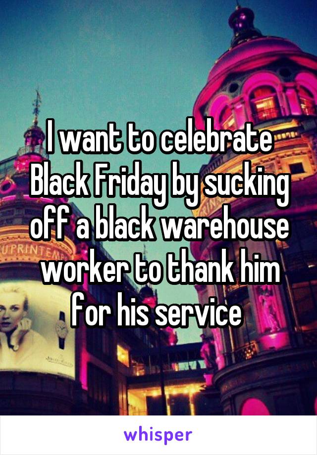 I want to celebrate Black Friday by sucking off a black warehouse worker to thank him for his service 