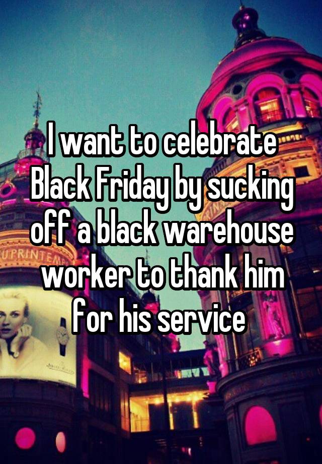 I want to celebrate Black Friday by sucking off a black warehouse worker to thank him for his service 