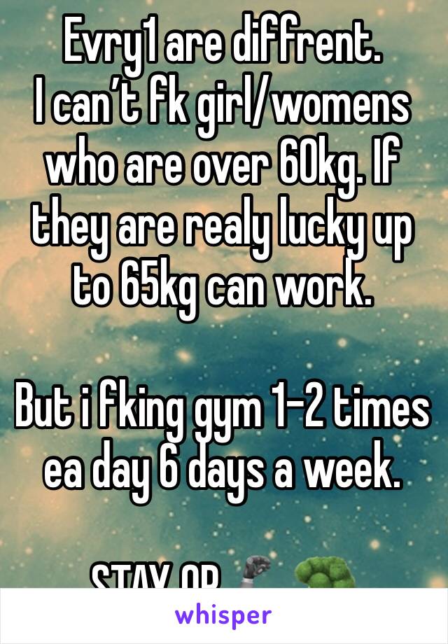 Evry1 are diffrent. 
I can’t fk girl/womens who are over 60kg. If they are realy lucky up to 65kg can work. 

But i fking gym 1-2 times ea day 6 days a week.

STAY OP 🦾🥦