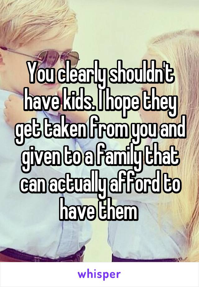 You clearly shouldn't have kids. I hope they get taken from you and given to a family that can actually afford to have them 