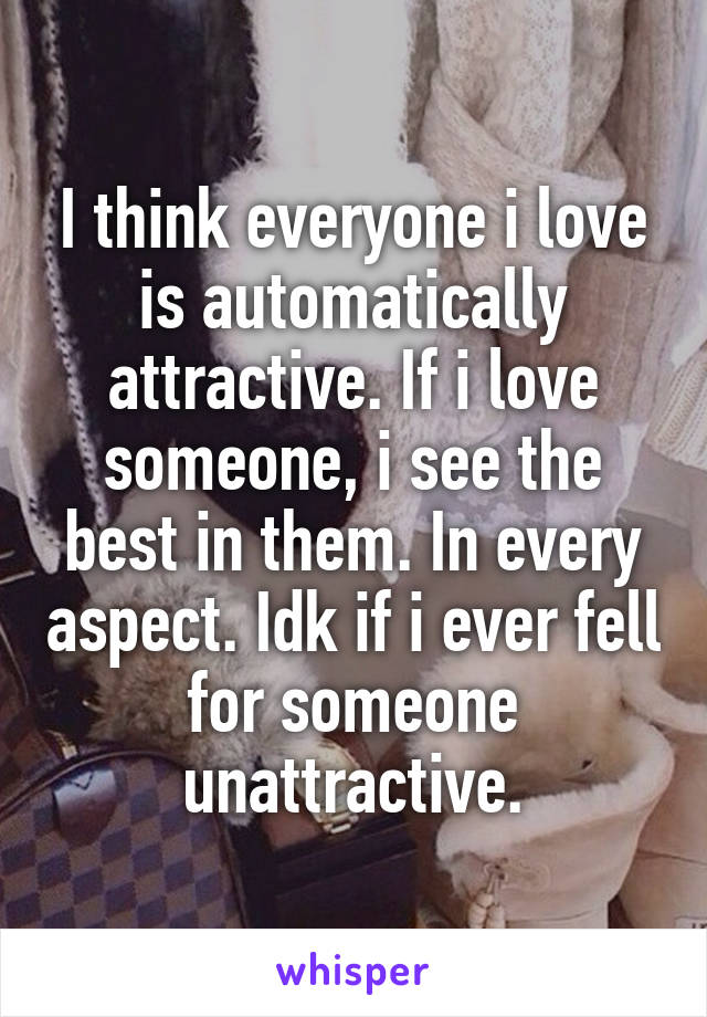 I think everyone i love is automatically attractive. If i love someone, i see the best in them. In every aspect. Idk if i ever fell for someone unattractive.