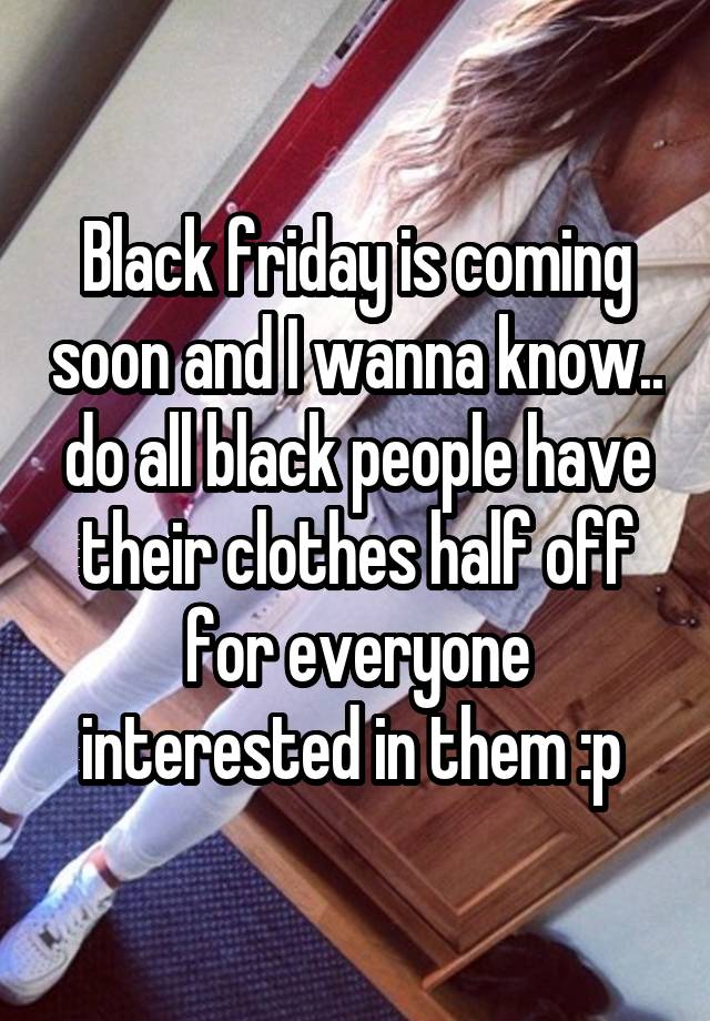 Black friday is coming soon and I wanna know.. do all black people have their clothes half off for everyone interested in them :p 