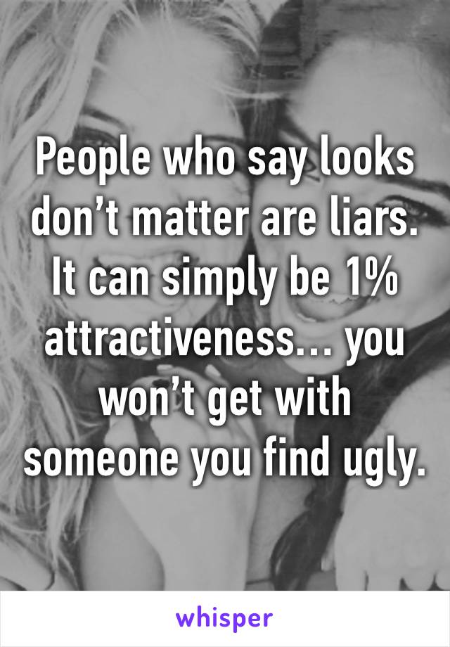 People who say looks don’t matter are liars. It can simply be 1% attractiveness… you won’t get with someone you find ugly. 