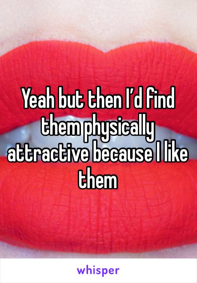 Yeah but then I’d find them physically attractive because I like them