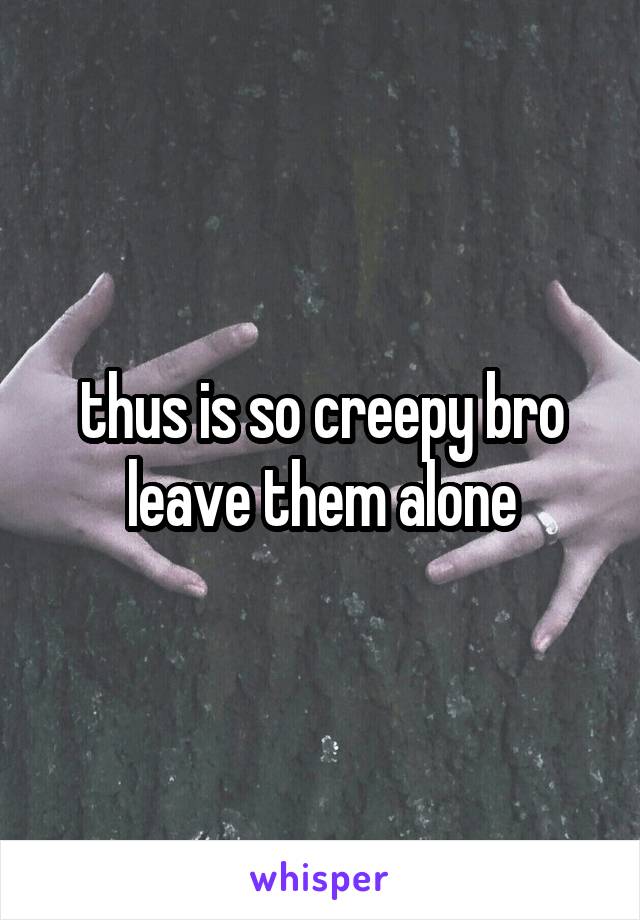 thus is so creepy bro leave them alone