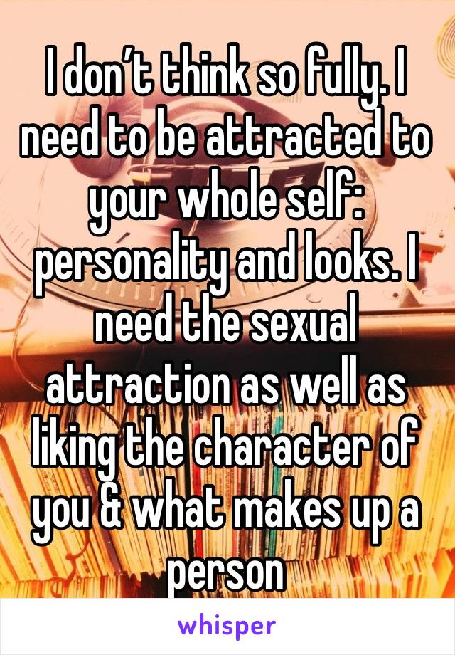 I don’t think so fully. I need to be attracted to your whole self: personality and looks. I need the sexual attraction as well as liking the character of you & what makes up a person 