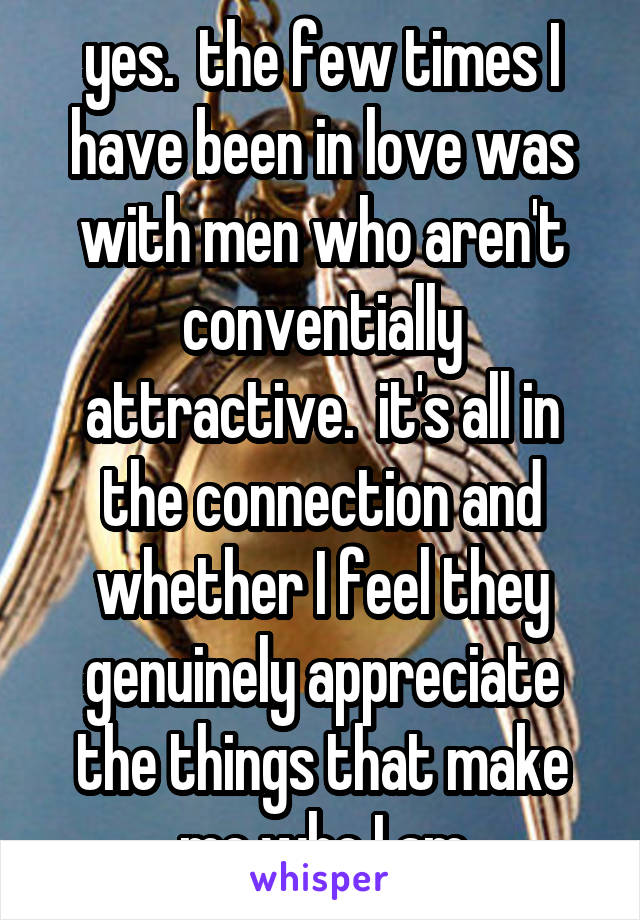 yes.  the few times I have been in love was with men who aren't conventially attractive.  it's all in the connection and whether I feel they genuinely appreciate the things that make me who I am