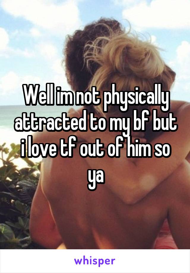 Well im not physically attracted to my bf but i love tf out of him so ya