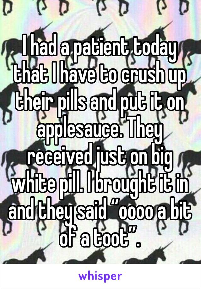 I had a patient today that I have to crush up their pills and put it on applesauce. They received just on big white pill. I brought it in and they said “oooo a bit of a toot”.