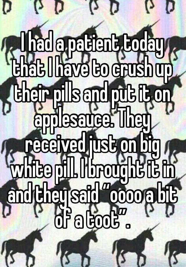 I had a patient today that I have to crush up their pills and put it on applesauce. They received just on big white pill. I brought it in and they said “oooo a bit of a toot”.