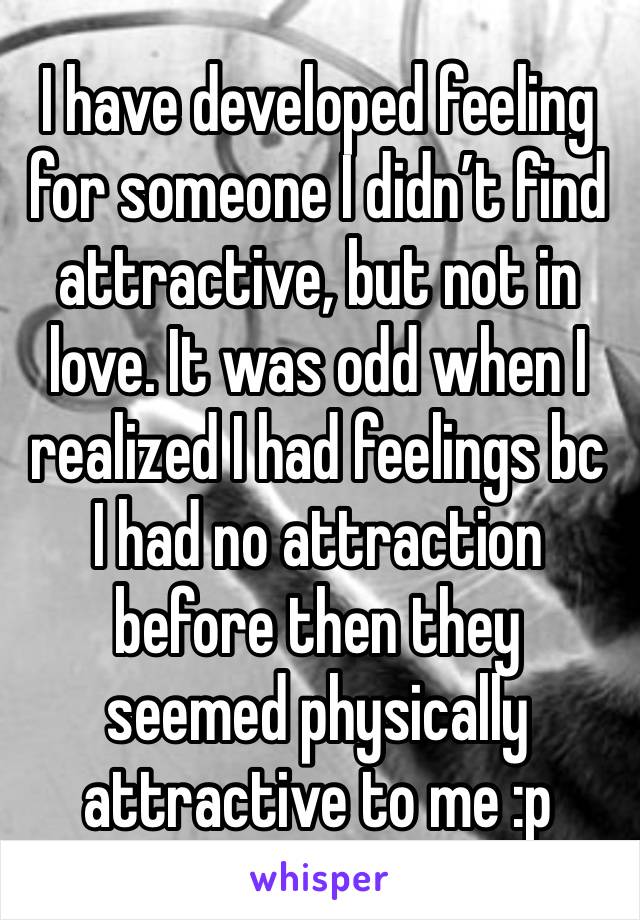 I have developed feeling for someone I didn’t find attractive, but not in love. It was odd when I realized I had feelings bc I had no attraction before then they seemed physically attractive to me :p