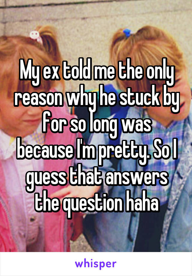 My ex told me the only reason why he stuck by for so long was because I'm pretty. So I guess that answers the question haha