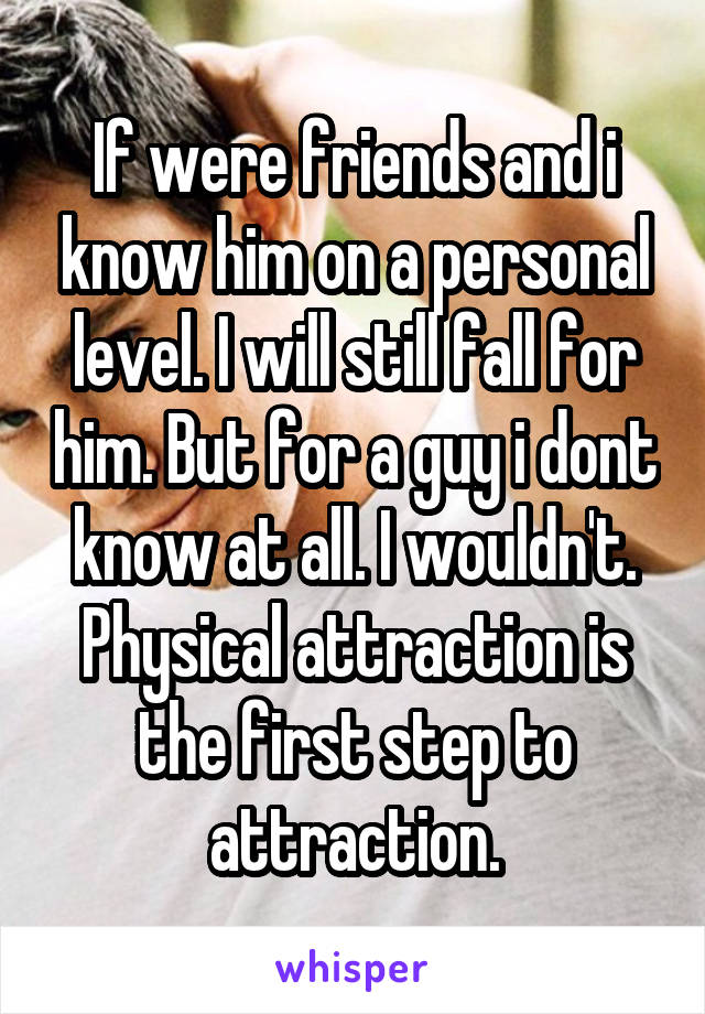 If were friends and i know him on a personal level. I will still fall for him. But for a guy i dont know at all. I wouldn't. Physical attraction is the first step to attraction.